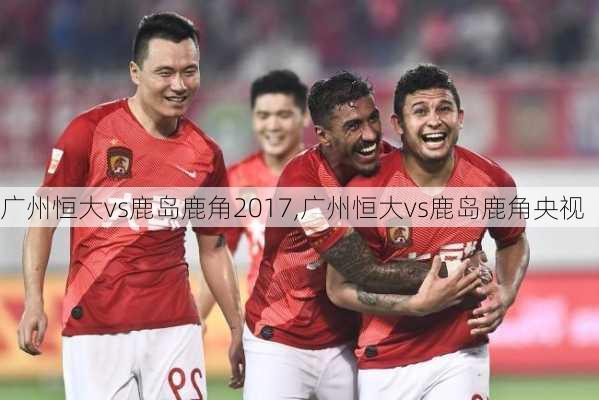 广州恒大vs鹿岛鹿角2017,广州恒大vs鹿岛鹿角央视