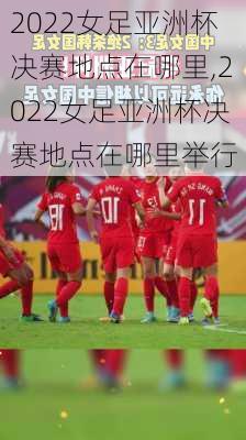 2022女足亚洲杯决赛地点在哪里,2022女足亚洲杯决赛地点在哪里举行