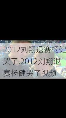 2012刘翔退赛杨健哭了,2012刘翔退赛杨健哭了视频